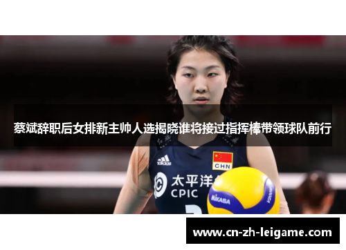 蔡斌辞职后女排新主帅人选揭晓谁将接过指挥棒带领球队前行